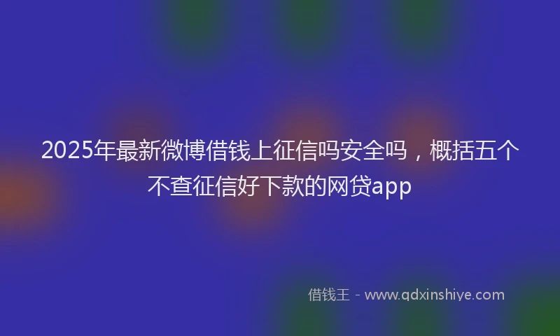 2025年最新微博借钱上征信吗安全吗，概括五个不查征信好下款的网贷app