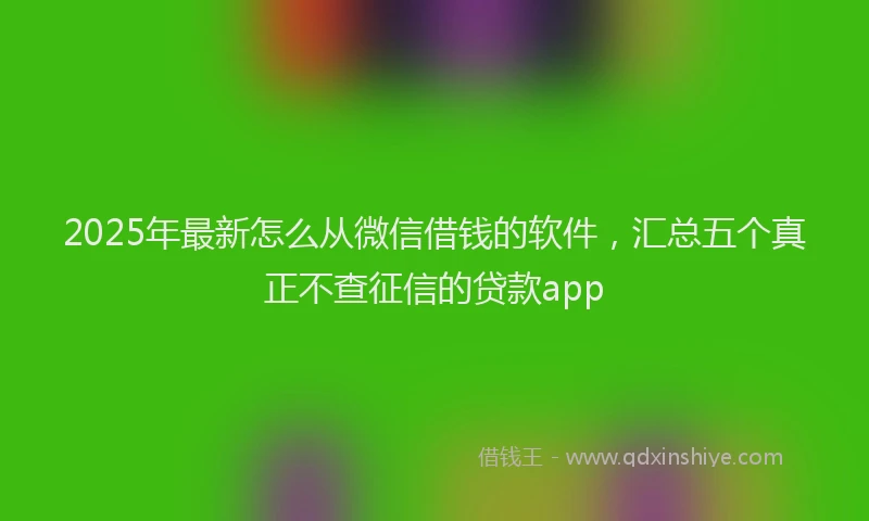 2025年最新怎么从微信借钱的软件，汇总五个真正不查征信的贷款app
