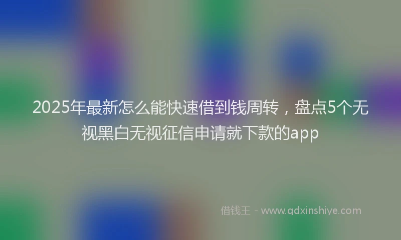 2025年最新怎么能快速借到钱周转，盘点5个无视黑白无视征信申请就下款的app