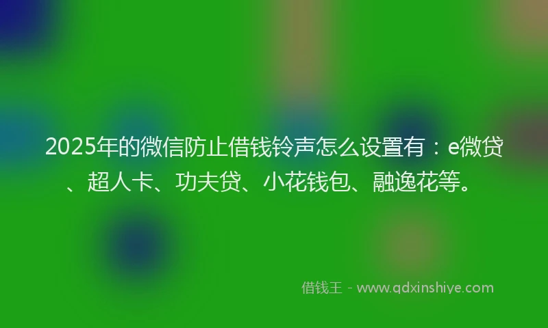 2025年的微信防止借钱铃声怎么设置有：e微贷、超人卡、功夫贷、小花钱包、融逸花等。