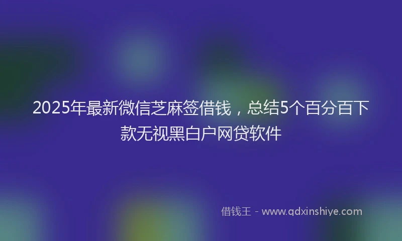 2025年最新微信芝麻签借钱，总结5个百分百下款无视黑白户网贷软件