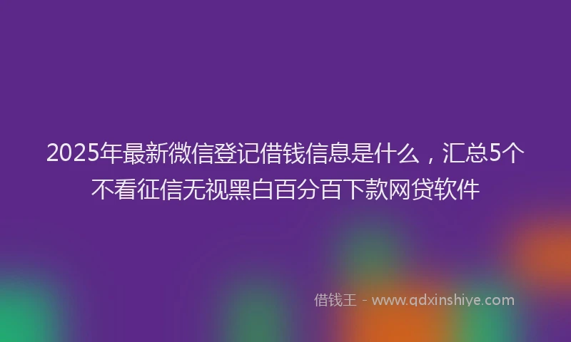 2025年最新微信登记借钱信息是什么，汇总5个不看征信无视黑白百分百下款网贷软件