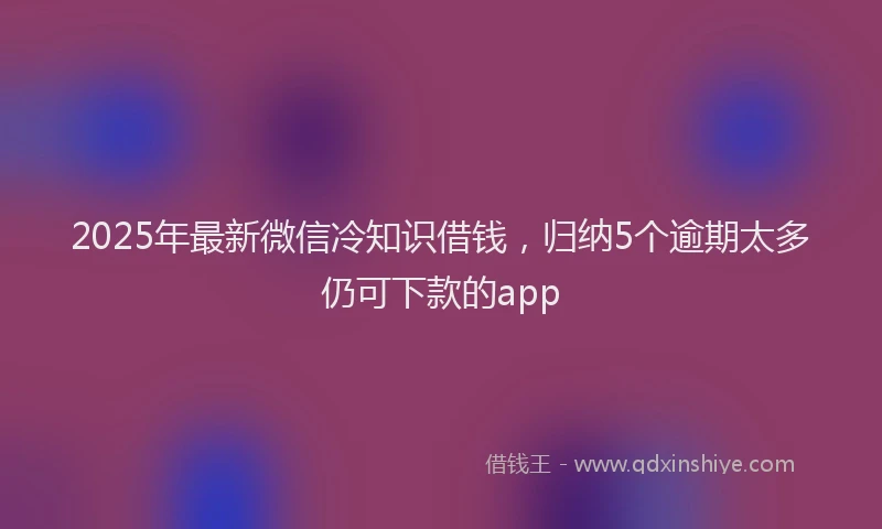 2025年最新微信冷知识借钱，归纳5个逾期太多仍可下款的app
