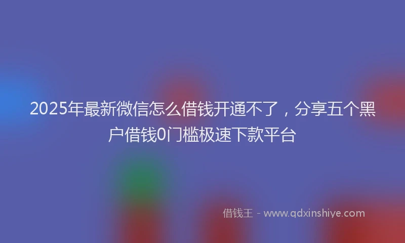 2025年最新微信怎么借钱开通不了，分享五个黑户借钱0门槛极速下款平台