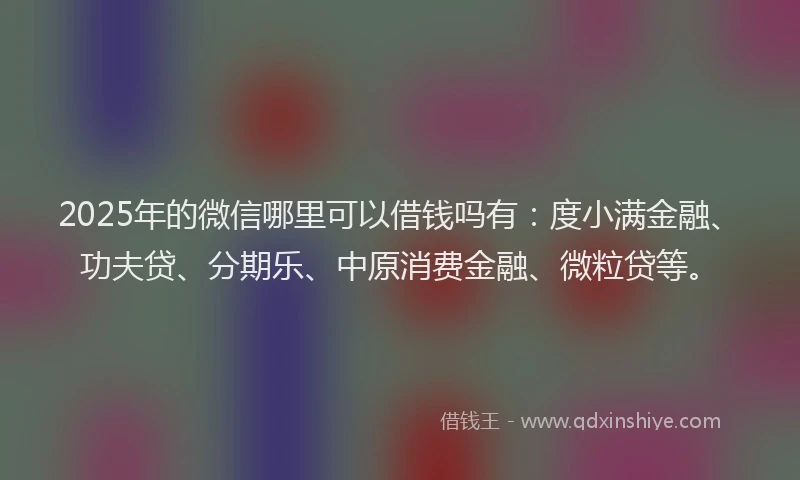 2025年的微信哪里可以借钱吗有：度小满金融、功夫贷、分期乐、中原消费金融、微粒贷等。