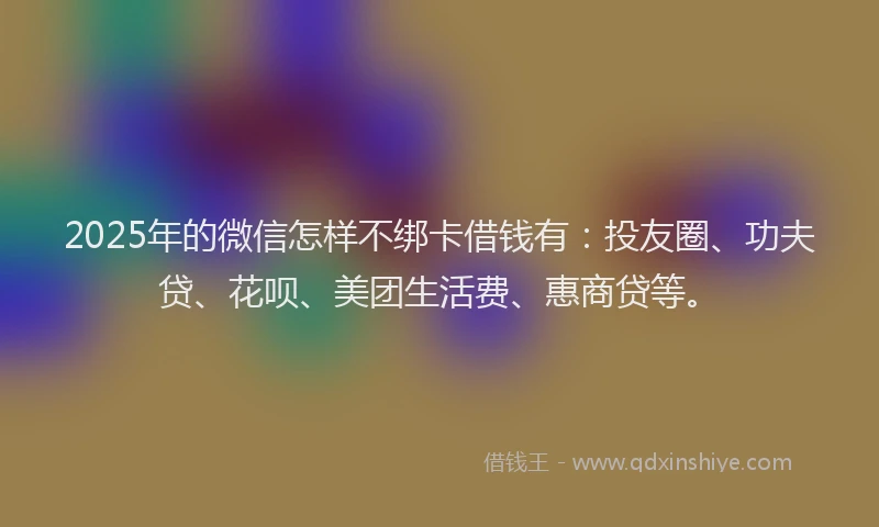 2025年的微信怎样不绑卡借钱有：投友圈、功夫贷、花呗、美团生活费、惠商贷等。