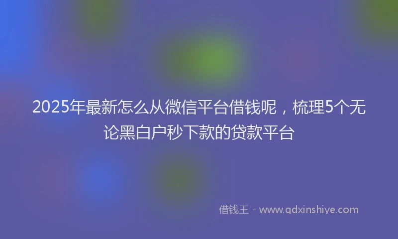 2025年最新怎么从微信平台借钱呢，梳理5个无论黑白户秒下款的贷款平台