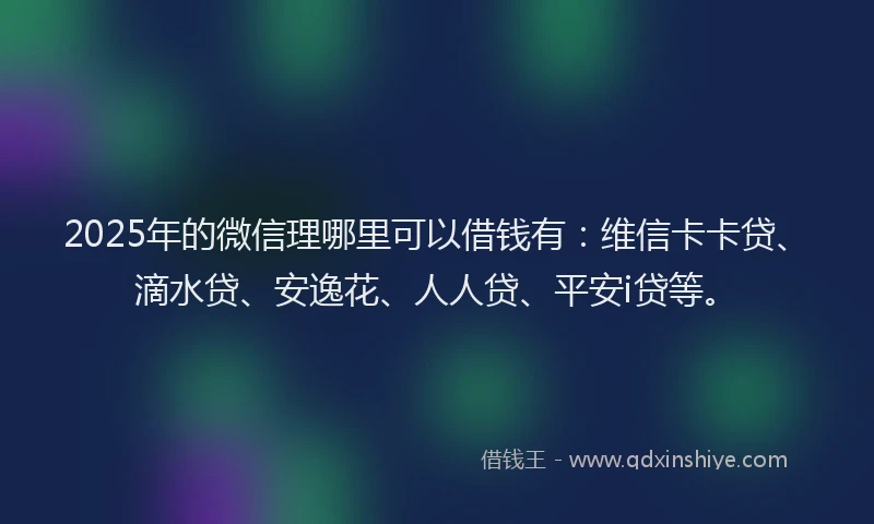 2025年的微信理哪里可以借钱有：维信卡卡贷、滴水贷、安逸花、人人贷、平安i贷等。