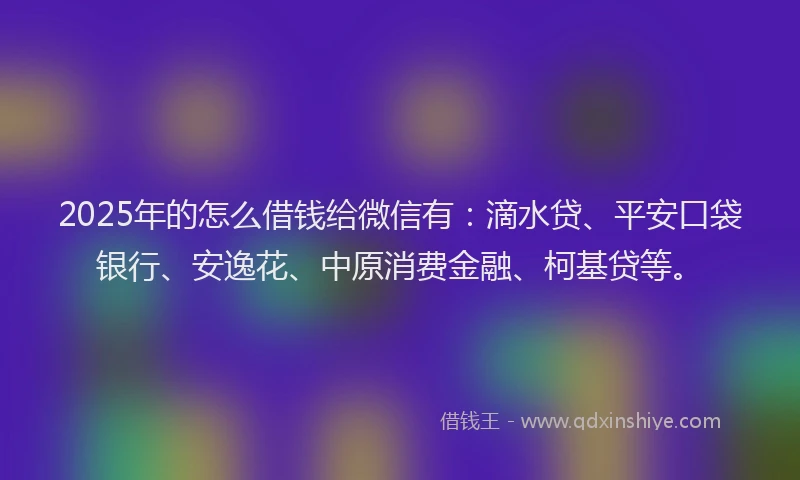 2025年的怎么借钱给微信有：滴水贷、平安口袋银行、安逸花、中原消费金融、柯基贷等。