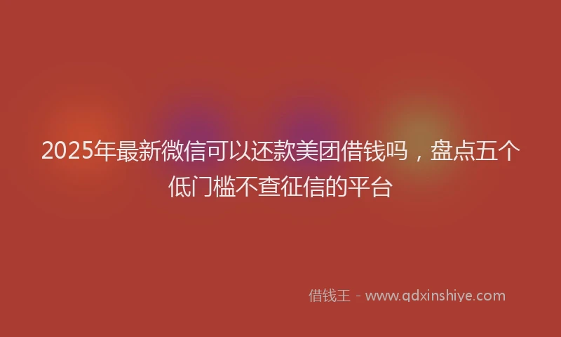 2025年最新微信可以还款美团借钱吗，盘点五个低门槛不查征信的平台