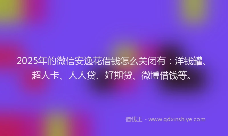 2025年的微信安逸花借钱怎么关闭有：洋钱罐、超人卡、人人贷、好期贷、微博借钱等。
