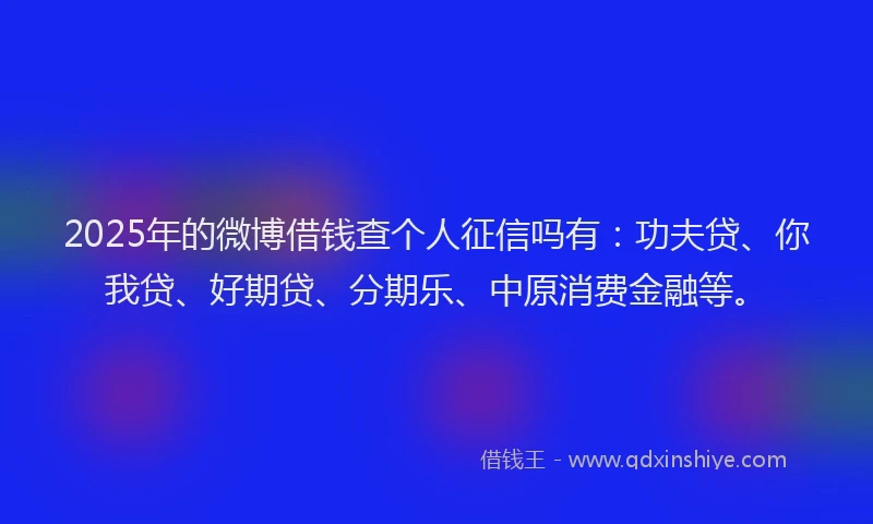 2025年的微博借钱查个人征信吗有：功夫贷、你我贷、好期贷、分期乐、中原消费金融等。