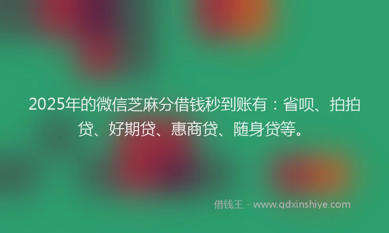 2025年的微信芝麻分借钱秒到账有：省呗、拍拍贷、好期贷、惠商贷、随身贷等。