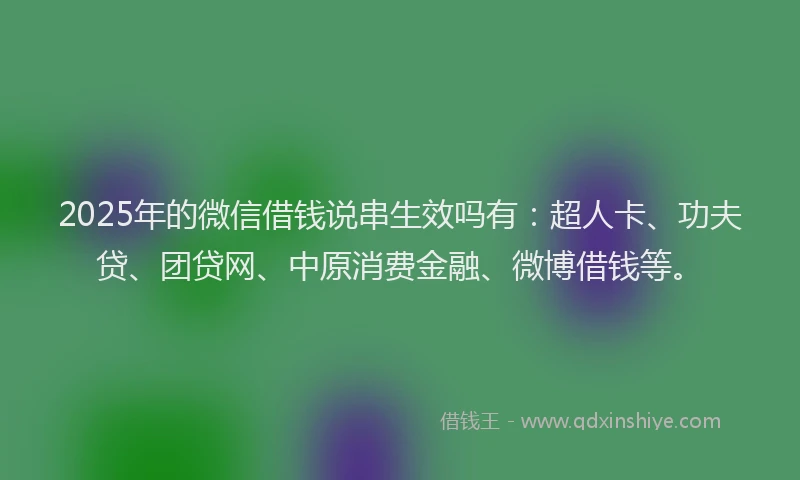 2025年的微信借钱说串生效吗有：超人卡、功夫贷、团贷网、中原消费金融、微博借钱等。
