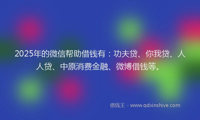 2025年的微信帮助借钱有：功夫贷、你我贷、人人贷、中原消费金融、微博借钱等。