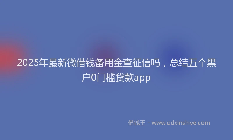 2025年最新微借钱备用金查征信吗，总结五个黑户0门槛贷款app