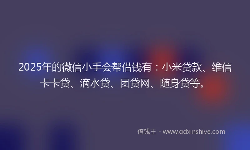 2025年的微信小手会帮借钱有：小米贷款、维信卡卡贷、滴水贷、团贷网、随身贷等。