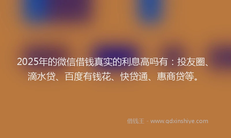2025年的微信借钱真实的利息高吗有：投友圈、滴水贷、百度有钱花、快贷通、惠商贷等。
