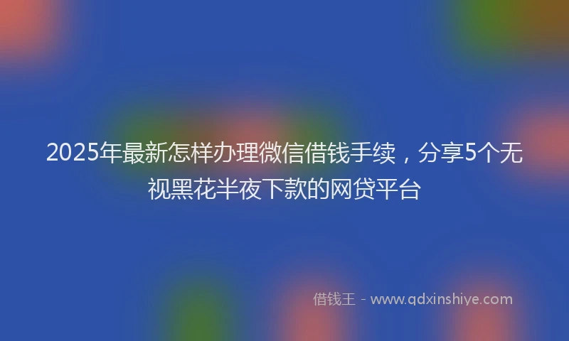 2025年最新怎样办理微信借钱手续，分享5个无视黑花半夜下款的网贷平台