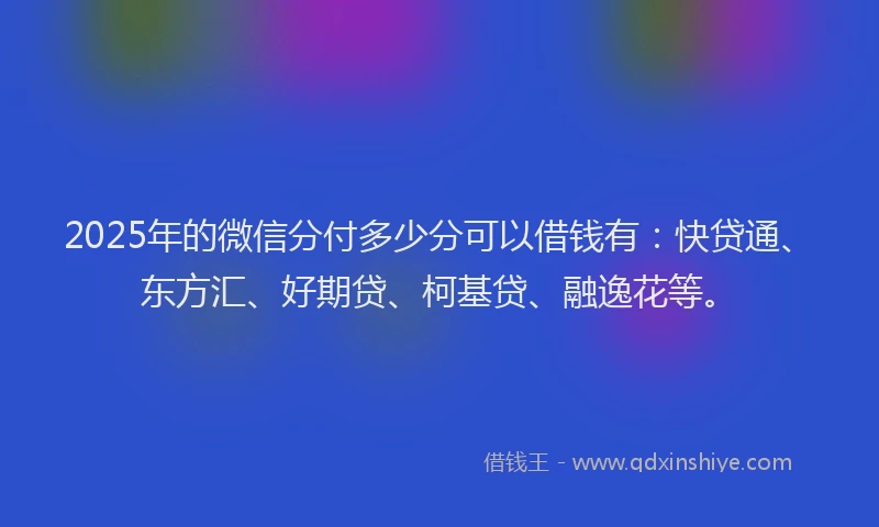 2025年的微信分付多少分可以借钱有：快贷通、东方汇、好期贷、柯基贷、融逸花等。