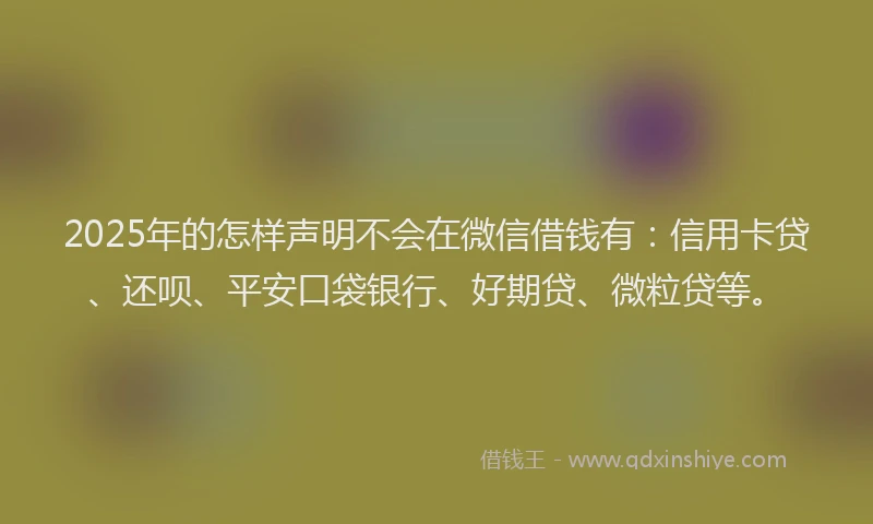 2025年的怎样声明不会在微信借钱有：信用卡贷、还呗、平安口袋银行、好期贷、微粒贷等。