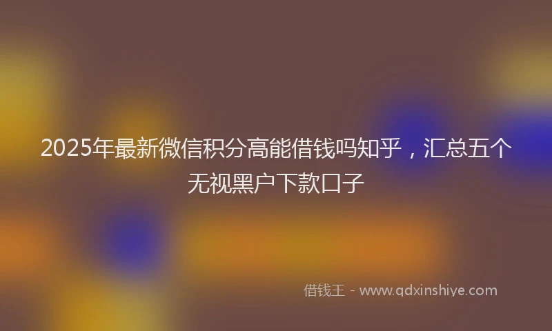 2025年最新微信积分高能借钱吗知乎，汇总五个无视黑户下款口子