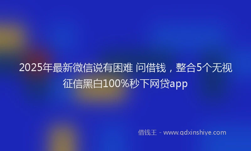 2025年最新微信说有困难 问借钱，整合5个无视征信黑白100%秒下网贷app