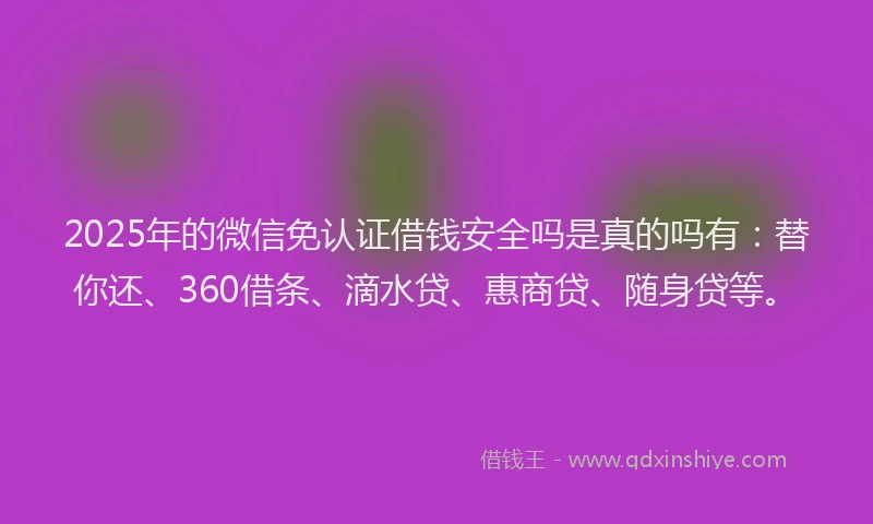 2025年的微信免认证借钱安全吗是真的吗有：替你还、360借条、滴水贷、惠商贷、随身贷等。