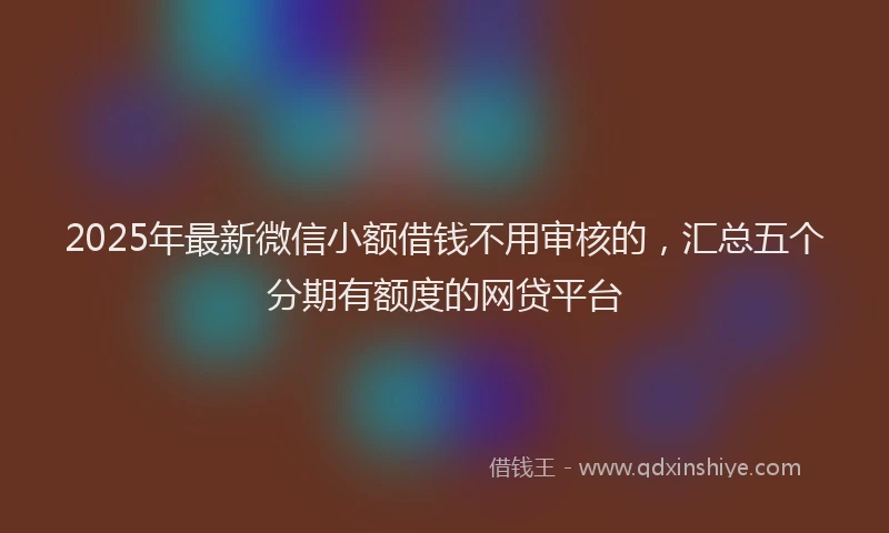 2025年最新微信小额借钱不用审核的，汇总五个分期有额度的网贷平台