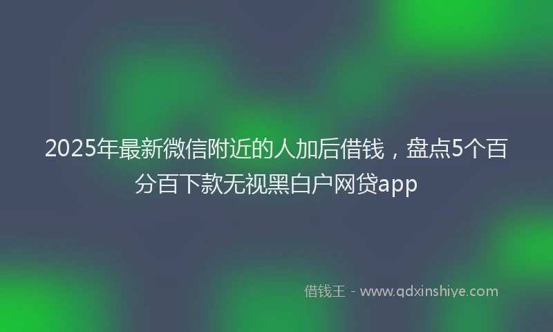 2025年最新微信附近的人加后借钱，盘点5个百分百下款无视黑白户网贷app