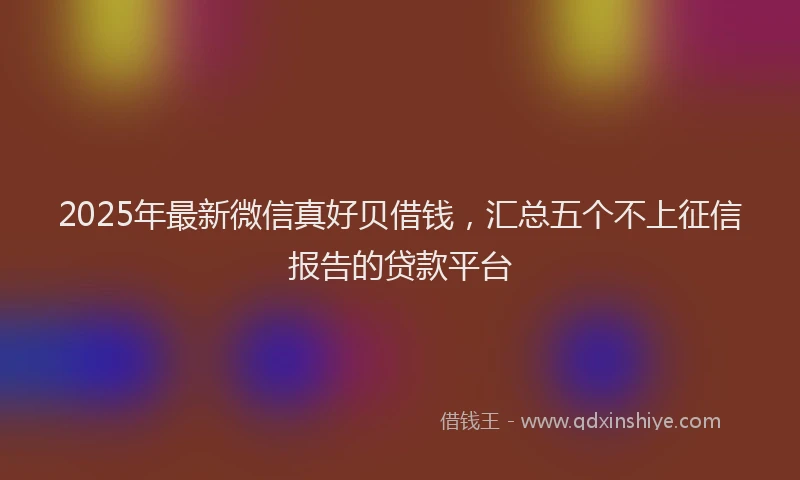 2025年最新微信真好贝借钱，汇总五个不上征信报告的贷款平台