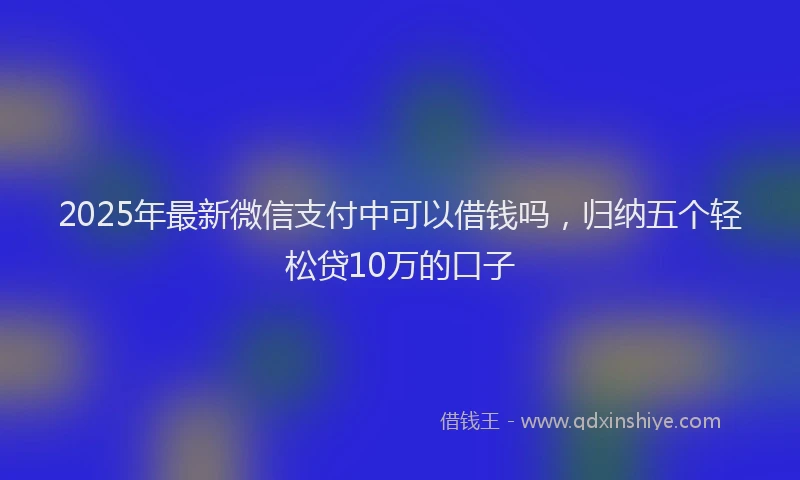 2025年最新微信支付中可以借钱吗，归纳五个轻松贷10万的口子