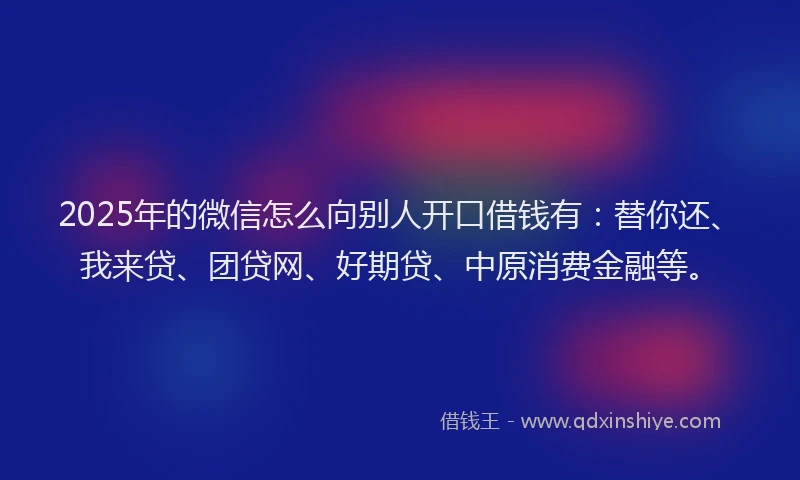 2025年的微信怎么向别人开口借钱有：替你还、我来贷、团贷网、好期贷、中原消费金融等。