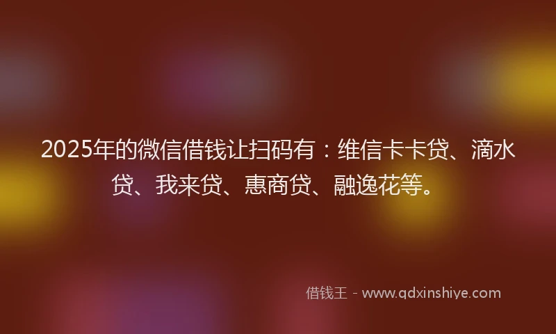 2025年的微信借钱让扫码有：维信卡卡贷、滴水贷、我来贷、惠商贷、融逸花等。