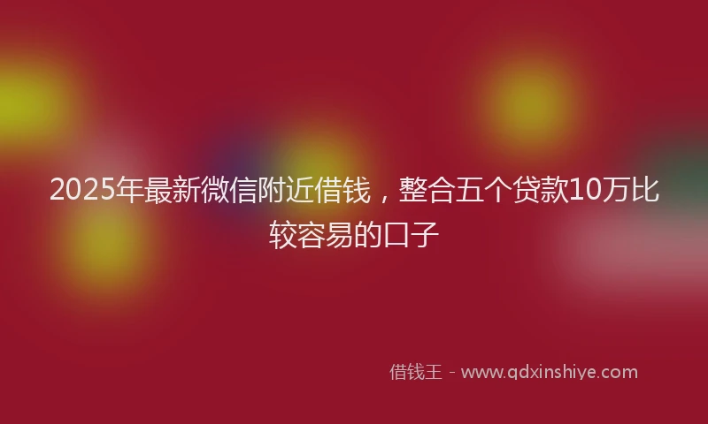 2025年最新微信附近借钱，整合五个贷款10万比较容易的口子