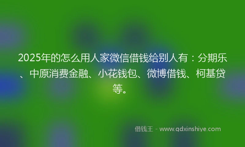 2025年的怎么用人家微信借钱给别人有：分期乐、中原消费金融、小花钱包、微博借钱、柯基贷等。