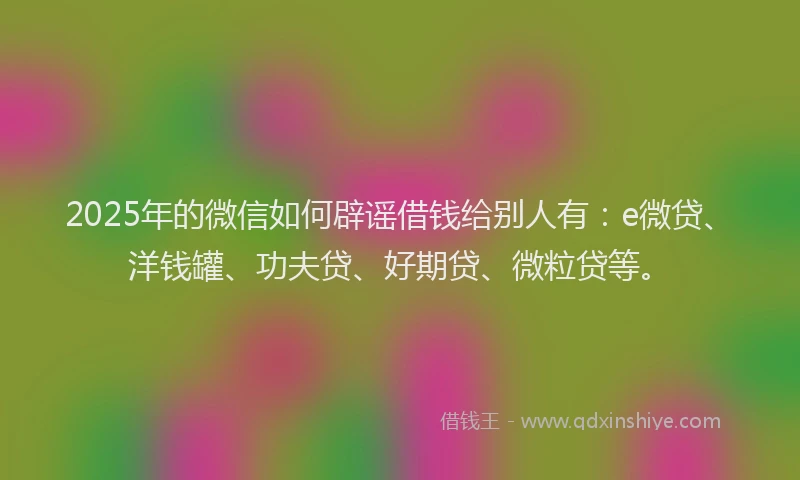 2025年的微信如何辟谣借钱给别人有：e微贷、洋钱罐、功夫贷、好期贷、微粒贷等。