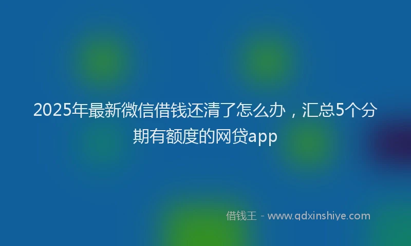 2025年最新微信借钱还清了怎么办，汇总5个分期有额度的网贷app