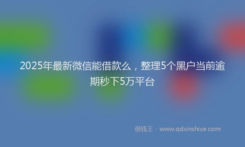 2025年最新微信能借款么，整理5个黑户当前逾期秒下5万平台