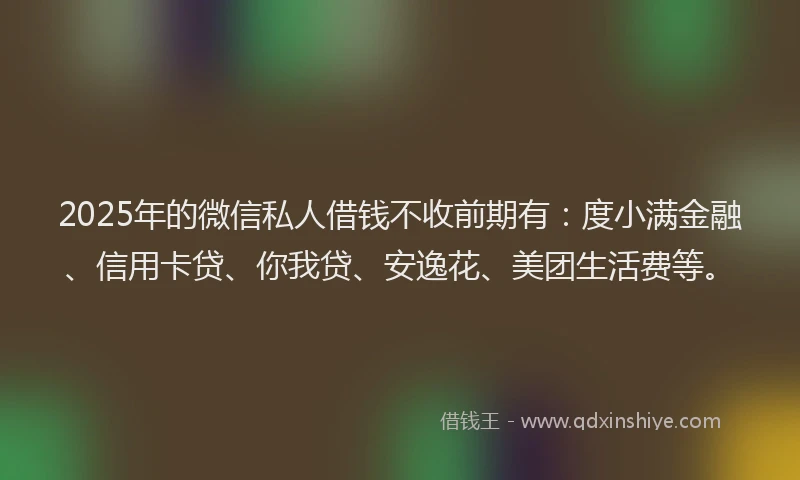 2025年的微信私人借钱不收前期有：度小满金融、信用卡贷、你我贷、安逸花、美团生活费等。