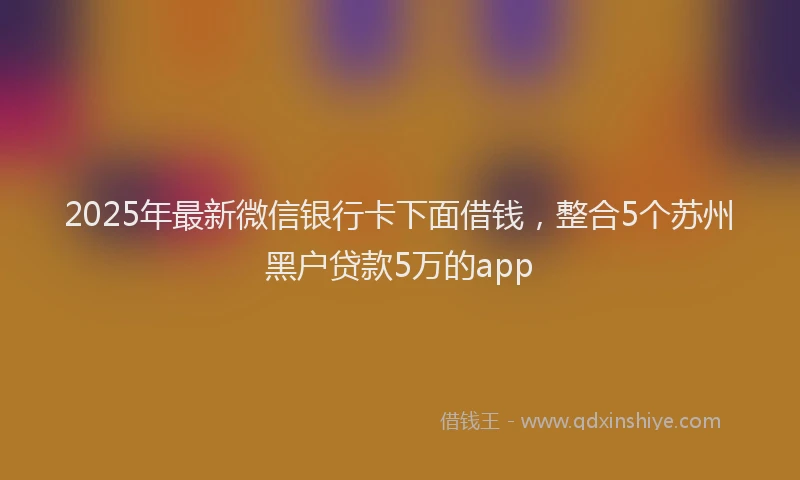 2025年最新微信银行卡下面借钱，整合5个苏州黑户贷款5万的app