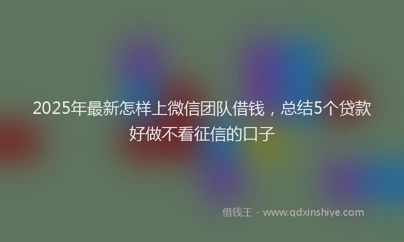 2025年最新怎样上微信团队借钱，总结5个贷款好做不看征信的口子