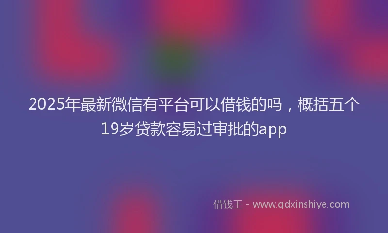 2025年最新微信有平台可以借钱的吗，概括五个19岁贷款容易过审批的app