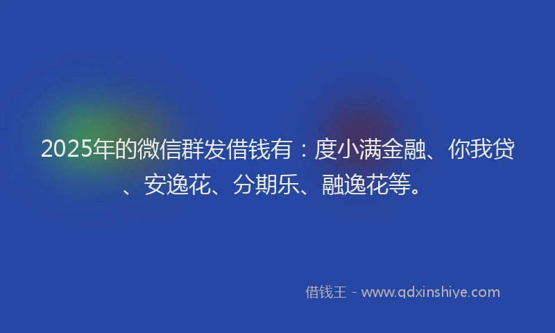 2025年的微信群发借钱有：度小满金融、你我贷、安逸花、分期乐、融逸花等。