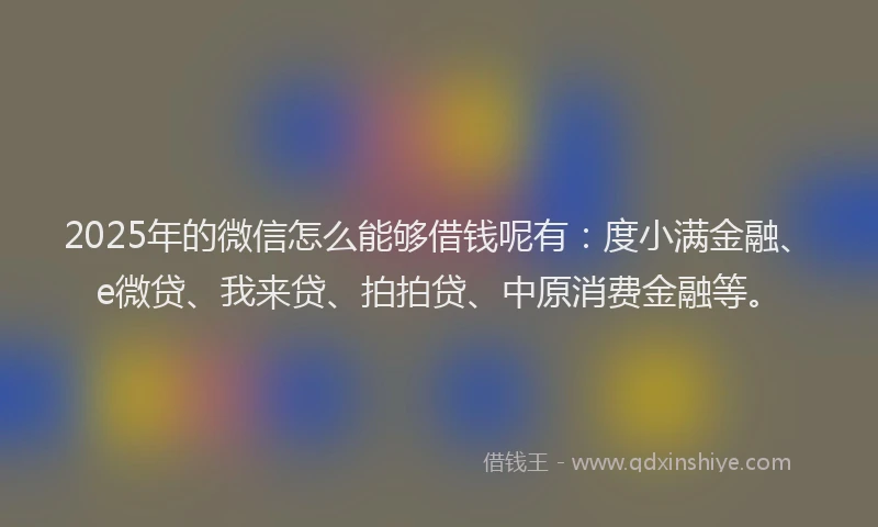 2025年的微信怎么能够借钱呢有：度小满金融、e微贷、我来贷、拍拍贷、中原消费金融等。