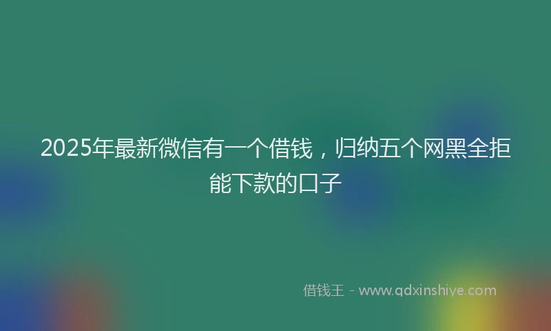 2025年最新微信有一个借钱，归纳五个网黑全拒能下款的口子