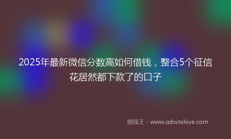 2025年最新微信分数高如何借钱，整合5个征信花居然都下款了的口子