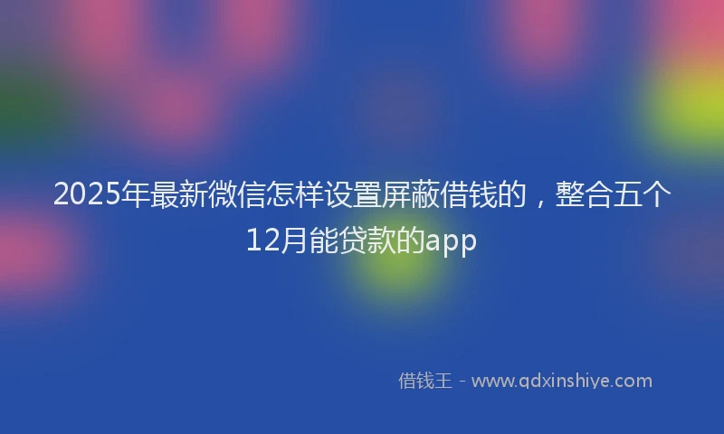 2025年最新微信怎样设置屏蔽借钱的，整合五个12月能贷款的app