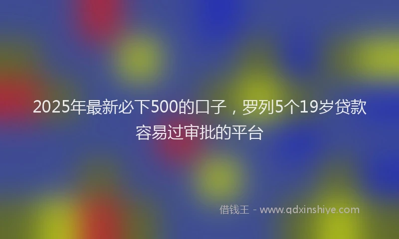 2025年最新必下500的口子，罗列5个19岁贷款容易过审批的平台