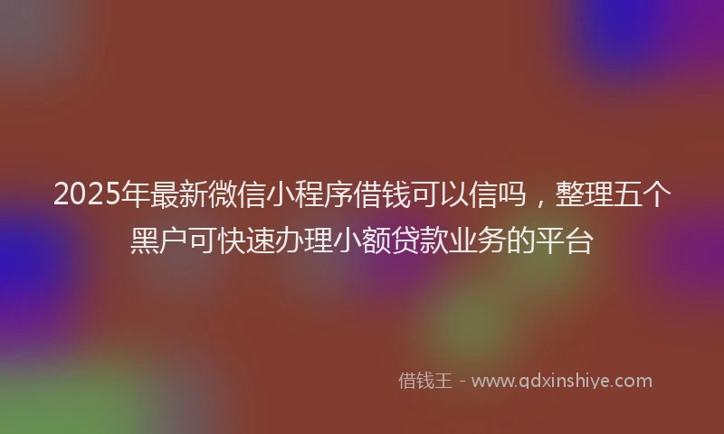 2025年最新微信小程序借钱可以信吗，整理五个黑户可快速办理小额贷款业务的平台
